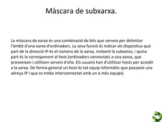 Màscara de subxarxa.


La màscara de xarxa és una combinació de bits que serveix per delimitar
l'àmbit d'una xarxa d'ordinadors. La seva funció és indicar als dispositius què
part de la direcció IP és el número de la xarxa, incloent la subxarxa, i quina
part és la corresponent al host.(ordinadors connectats a una xarxa, que
proveeixen i utilitzen serveis d'ella. Els usuaris han d'utilitzar hosts per accedir
a la xarxa. De forma general un host és tot equip informàtic que posseeix una
adreça IP i que es troba interconnectat amb un o més equips)
 