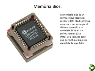 Memòria Bios.
            La memòria Bios és un
            software que localitza i
            reconeix tots els dispositius
            necessaris per carregar el
            sistema operatiu a la
            memòria RAM; és un
            software molt bàsic
            instal·lat a la placa base
            que permet que aquesta
            cumpleixi la seva feïna
 