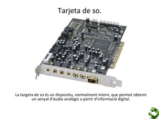 Tarjeta de so.




La targeta de so és un dispositiu, normalment intern, que permet obtenir
         un senyal d'àudio analògic a partir d'informació digital.
 