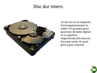 Disc dur intern.


              Un disc dur és un dispositiu
              d'emmagatzemament no
              volàtil. S'hi guarden grans
              quantitats de dades digitals
              en la superfície
              magnetitzada dels diversos
              discs que conté, els quals
              giren a gran velocitat.
 
