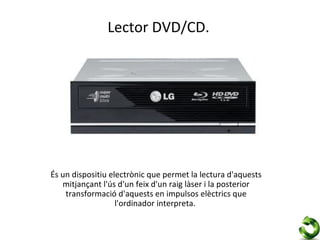 Lector DVD/CD.




És un dispositiu electrònic que permet la lectura d'aquests
   mitjançant l'ús d'un feix d'un raig làser i la posterior
    transformació d'aquests en impulsos elèctrics que
                   l'ordinador interpreta.
 