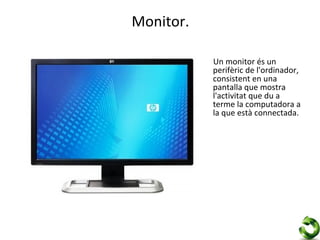 Monitor.

           Un monitor és un
           perifèric de l'ordinador,
           consistent en una
           pantalla que mostra
           l'activitat que du a
           terme la computadora a
           la que està connectada.
 