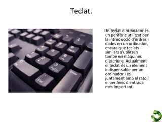 Teclat.

          Un teclat d'ordinador és
          un perifèric utilitzat per
          la introducció d'ordres i
          dades en un ordinador,
          encara que teclats
          similars s'utilitzen
          també en màquines
          d'escriure. Actualment
          el teclat és un element
          indispensable per un
          ordinador i és
          juntament amb el ratolí
          el perifèric d'entrada
          més important.
 
