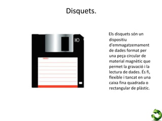 Disquets.

            Els disquets són un
            dispositiu
            d'emmagatzemament
            de dades format per
            una peça circular de
            material magnètic que
            permet la gravació i la
            lectura de dades. És fi,
            flexible i tancat en una
            caixa fina quadrada o
            rectangular de plàstic.
 