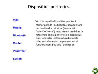 Dispositius perifèrics.

mp4            Són tots aquells dispositius que, tot i
                formar part de l'ordinador, es troben fora
Mòbils          del contenidor principal (anomenat
                "caixa" o "torre"). Actualment també es fa
Bluetooth       referència com a perifèrics els dispositius
                que, tot i estar inclosos dins d'aquesta
                caixa són elements complementaris al
Router          funcionament bàsic de l'ordinador.

Pendriver

Switch
 