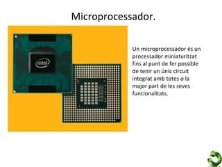 Microprocessador.

            Un microprocessador és un
            processador miniaturitzat
            fins al punt de fer possible
            de tenir un únic circuit
            integrat amb totes o la
            major part de les seves
            funcionalitats.
 