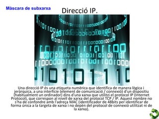 Màscara de subxarxa
                                Direcció IP.




       Una direcció IP és una etiqueta numèrica que identifica de manera lògica i
    jeràrquica, a una interfície (element de comunicació / connexió) d'un dispositiu
    (habitualment un ordinador) dins d'una xarxa que utilitzi el protocol IP (Internet
  Protocol), que correspon al nivell de xarxa del protocol TCP / IP. Aquest nombre no
     s'ha de confondre amb l'adreça MAC (identificador de 48bits per identificar de
  forma única a la targeta de xarxa i no depèn del protocol de connexió utilitzat ni de
                                        la xarxa).
 