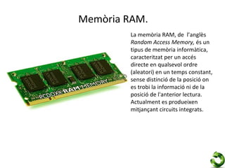 Memòria RAM.
         La memòria RAM, de l’anglès
         Random Access Memory, és un
         tipus de memòria informàtica,
         caracteritzat per un accés
         directe en qualsevol ordre
         (aleatori) en un temps constant,
         sense distinció de la posició on
         es trobi la informació ni de la
         posició de l'anterior lectura.
         Actualment es produeixen
         mitjançant circuits integrats.
 