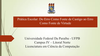Universidade Federal Da Paraíba - UFPB
Campus IV – Litoral Norte
Licenciatura em Ciência da Computação
Prática Escolar: Do Erro Como Fonte de Castigo ao Erro
Como Fonte de Virtude
 