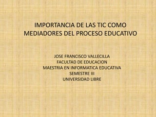 IMPORTANCIA DE LAS TIC COMO
MEDIADORES DEL PROCESO EDUCATIVO


         JOSE FRANCISCO VALLECILLA
          FACULTAD DE EDUCACION
     MAESTRIA EN INFORMATICA EDUCATIVA
                SEMESTRE III
             UNIVERSIDAD LIBRE
 