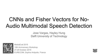 CNNs and Fisher Vectors for No-
Audio Multimodal Speech Detection
Jose Vargas, Hayley Hung
Delft University of Technology
MediaEval 2019
10th Anniversary Workshop
27-29 October 2019
EURECOM, Sophia Antipolis, France
 