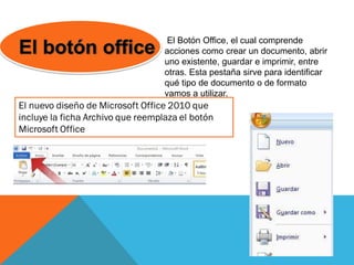 El Botón Office, el cual comprende
acciones como crear un documento, abrir
uno existente, guardar e imprimir, entre
otras. Esta pestaña sirve para identificar
qué tipo de documento o de formato
vamos a utilizar.
 