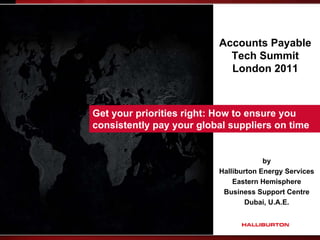 Accounts Payable
                            Tech Summit
                            London 2011



Get your priorities right: How to ensure you
consistently pay your global suppliers on time


                                       by
                          Halliburton Energy Services
                              Eastern Hemisphere
                           Business Support Centre
                                  Dubai, U.A.E.
 