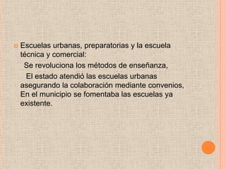  Escuelas urbanas, preparatorias y la escuela
técnica y comercial:
Se revoluciona los métodos de enseñanza,
El estado atendió las escuelas urbanas
asegurando la colaboración mediante convenios,
En el municipio se fomentaba las escuelas ya
existente.
 