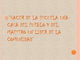 “HACER DE LA ESCUELA UNA
CASA DEL PUEBLO Y DEL
MAESTRO UN LIDER DE LA
COMUNIDAD”
 