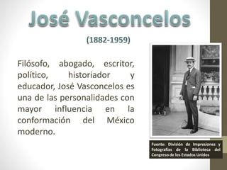 (1882-1959) 
Filósofo, abogado, escritor, 
político, historiador y 
educador, José Vasconcelos es 
una de las personalidades con 
mayor influencia en la 
conformación del México 
moderno. 
Fuente: División de Impresiones y 
Fotografías de la Biblioteca del 
Congreso de los Estados Unidos 
 