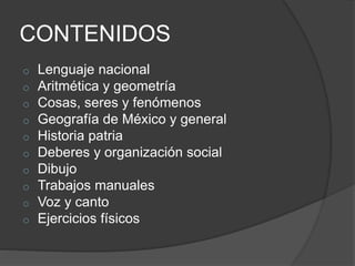 CONTENIDOS
o Lenguaje nacional
o Aritmética y geometría
o Cosas, seres y fenómenos
o Geografía de México y general
o Historia patria
o Deberes y organización social
o Dibujo
o Trabajos manuales
o Voz y canto
o Ejercicios físicos
 