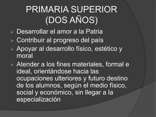 PRIMARIA SUPERIOR
(DOS AÑOS)
 Desarrollar el amor a la Patria
 Contribuir al progreso del país
 Apoyar al desarrollo físico, estético y
moral
 Atender a los fines materiales, formal e
ideal, orientándose hacia las
ocupaciones ulteriores y futuro destino
de los alumnos, según el medio físico,
social y económico, sin llegar a la
especialización
 