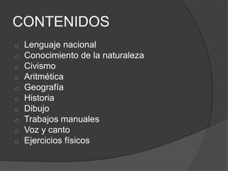 CONTENIDOS
o Lenguaje nacional
o Conocimiento de la naturaleza
o Civismo
o Aritmética
o Geografía
o Historia
o Dibujo
o Trabajos manuales
o Voz y canto
o Ejercicios físicos
 
