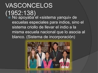 VASCONCELOS
(1952:138)
 No apoyaba el «sistema yanqui» de
escuelas especiales para indios, sino el
sistema criollo de llevar el indio a la
misma escuela nacional que lo asocia al
blanco. (Sistema de incorporación)
 