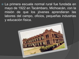  La primera escuela normal rural fue fundada en
mayo de 1922 en Tacámbaro, Michoacán, con la
misión de que los jóvenes aprendieran las
labores del campo, oficios, pequeñas industrias
y educación física.
 
