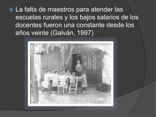  La falta de maestros para atender las
escuelas rurales y los bajos salarios de los
docentes fueron una constante desde los
años veinte (Galván, 1997)
 