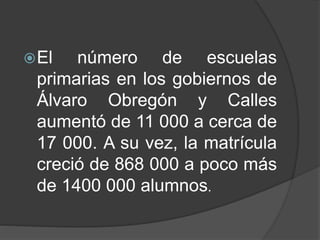El número de escuelas
primarias en los gobiernos de
Álvaro Obregón y Calles
aumentó de 11 000 a cerca de
17 000. A su vez, la matrícula
creció de 868 000 a poco más
de 1400 000 alumnos.
 