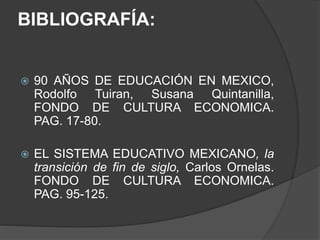 BIBLIOGRAFÍA:
 90 AÑOS DE EDUCACIÓN EN MEXICO,
Rodolfo Tuiran, Susana Quintanilla,
FONDO DE CULTURA ECONOMICA.
PAG. 17-80.
 EL SISTEMA EDUCATIVO MEXICANO, la
transición de fin de siglo, Carlos Ornelas.
FONDO DE CULTURA ECONOMICA.
PAG. 95-125.
 
