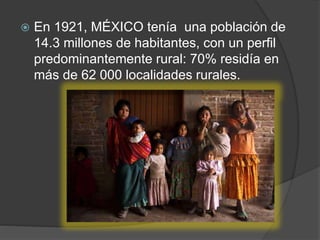  En 1921, MÉXICO tenía una población de
14.3 millones de habitantes, con un perfil
predominantemente rural: 70% residía en
más de 62 000 localidades rurales.
 