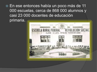  En ese entonces había un poco más de 11
000 escuelas, cerca de 868 000 alumnos y
casi 23 000 docentes de educación
primaria.
 