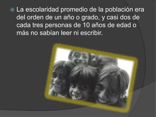  La escolaridad promedio de la población era
del orden de un año o grado, y casi dos de
cada tres personas de 10 años de edad o
más no sabían leer ni escribir.
 