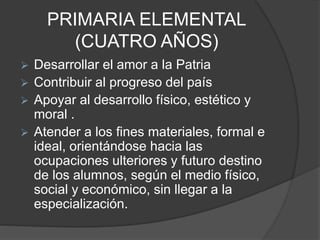 PRIMARIA ELEMENTAL
(CUATRO AÑOS)
 Desarrollar el amor a la Patria
 Contribuir al progreso del país
 Apoyar al desarrollo físico, estético y
moral .
 Atender a los fines materiales, formal e
ideal, orientándose hacia las
ocupaciones ulteriores y futuro destino
de los alumnos, según el medio físico,
social y económico, sin llegar a la
especialización.
 