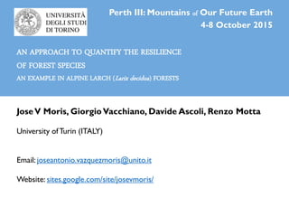 JoseV Moris, GiorgioVacchiano, Davide Ascoli, Renzo Motta
University ofTurin (ITALY)
Email: joseantonio.vazquezmoris@unito.it
Website: sites.google.com/site/josevmoris/
Perth III: Mountains of Our Future Earth
4-8 October 2015
AN APPROACH TO QUANTIFY THE RESILIENCE
OF FOREST SPECIES
AN EXAMPLE IN ALPINE LARCH (Larix decidua) FORESTS
 