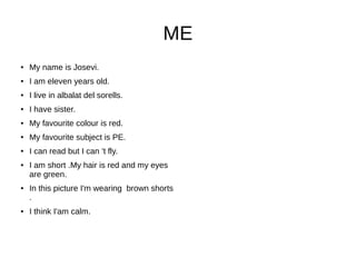 ME
● My name is Josevi.
● I am eleven years old.
● I live in albalat del sorells.
● I have sister.
● My favourite colour is red.
● My favourite subject is PE.
● I can read but I can 't fly.
● I am short .My hair is red and my eyes
are green.
● In this picture I'm wearing brown shorts
.
● I think I'am calm.
 