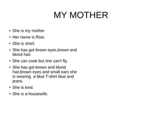 MY MOTHER
● She is my mother
● Her name is Rosi.
● She is short.
● She has got brown eyes,brown and
blond hair.
● She can cook but she can't fly.
● She has got brown and blond
hair,brown eyes and small ears she
is wearing a blue T-shirt blue and
jeans.
● She is kind.
● She is a housewife.
 