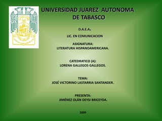 UNIVERSIDAD JUAREZ  AUTONOMA  DE TABASCO D.A.E.A. LIC. EN COMUNICACION ASIGNATURA: LITERATURA HISPANOAMERICANA. CATEDRATICO (A): LORENA GALLEGOS GALLEGOS. TEMA: JOSÉ VICTORINO LASTARRIA SANTANDER. PRESENTA:  JIMÉNEZ OLÁN DEYSI BRICEYDA. 2009 