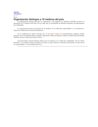 Opinión
19/12/2012
A5.14
Noticia
Organización distingue a 19 médicos del país
La Organización Internacional para la Capacitación e Investigación en Medicina (OICIM) reconoció el
desempeño de 18 médicos bolivianos, de los cuales diez se desempeñan en diferentes hospitales del departamento
de Cochabamba.
La organización premió la trayectoria de los médicos en sus diferentes especialidades y su contribución a
mejorar las condiciones de salud de la población.
En la conferencia de prensa ofrecida ayer en la Escuela Técnica de Salud Boliviano Japonesa estaban
presentes Jose Victor Patiño Duran, Fernando Leguizamón, María del Rosario Calderón, Richard Gonzalo Párraga,
Vladimir Álvarez y María del Carmen Torrico.
El neurocirujano Gonzalo Párraga destacó que la medicina en la ciudad de Cochabamba “está en franco
desarrollo” y los médicos desean demostrar que hacen su mejor esfuerzo en beneficio del paciente en cada una de
sus especialidades” y con resultados positivos.
 