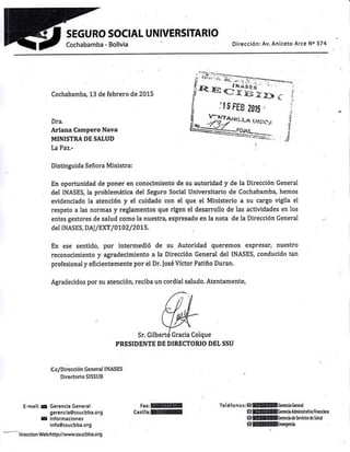 SEGURO SOCIAL UNIVERSITARIO
Dirección: Av. Aniceto Arce No 374
Cochabamba, 13 de febrero de 2015
Dra.
Ariana Campero Nava
MINISTRA DE SALUD
LaPaz'
Distinguida Señora Ministra:
En oportunidad de poner en conocimiento de su autoridad y de la Dirección General
del INASES, la problemática del Seguro Social Universitario de Cochabamba, hemos
evidenciado la atención y el cuidado con el que el Ministerio a su cargo vigila el
respeto a las normas y reglamentos que rigen el desarrollo de las actividades en los
entes gestores de salud como la nuestrai expresado en la nota de la Dirección General
del INASES, D AI lExT / 0702/ 2015.
En ese sentido, por intermedió de su Autoridad queremos expresar, nuestro
reconocimiento y agradecimiento a la Dirección General del INASES, conducido tan
profesional y eficientemente por el Dr. tosé Víctor Patiño Duran'
Agradecidos por su atención, reciba un cordial saludo. Atentamente,
Sr.
PRESIDENTE DE DIRECTORIO DEL SSU
c,c/Dlrecclón General tNASEs
Directorio SISSUB
E-mail: 5¿ Gerenc¡a General
gerencla@ssucbba.org
g lnformaclones
lnfo@ssucbba.org
-._)ireccion Web:http//wwwssucbba.org
FaxM
Casllla:lfiEUI
Tel éf o n o s :6WllGered¡¡ Gener¿l
€@Gm¡c¡ Mminif ativa Finandeñ
Gfficenna¡ oe )emao5 oe i¡ruq
GMúnergencr¡
: t g F.E8 ¿0,, "
 