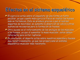 Efectos en el sistema esquelético El ejercicio actúa sobre el esqueleto de una forma un tanto peculiar, ya que cuanto más ejercicio físico se realice los huesos más se fortalecen. Esto se produce gracias a que al realizar deportes de movilidad, se aumenta la absorción de calcio y otras sustancias necesarias para la formación de huesos.  Otro suceso es el reforzamiento de los anclajes de los músculos o los huesos, ya que al aumentar la masa muscular, estos deben reforzarse para evitar rupturas. En conclusión, el deporte actúa sobre nuestros músculos y huesos muy beneficiosamente, ya que nos proporciona un sistema esquelético-muscular más resistente. 