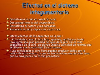 Efectos en el sistema integumentario   Desintoxica la piel en casos de acné.  Descongestiona la piel couperósica.  Desinflama el rostro y los párpados.  Remodela la piel y repara las cicatrices.  Otros efectos de los deportes en la piel :  •   Actividades como la bicicleta, spinning, aeróbica o trote involucran una gran pérdida de agua de la piel. En el caso específico de la cara, se pierde unaalta cantidad de toxinas que se liberan con la actividad física intensa. •   Las actividades al aire libre,pueden producir daños por la radiación ultravioleta, lo que se traducirá en una piel más sana, que no envejecerá en forma prematura. 