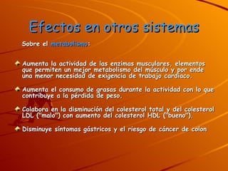 Efectos en otros sistemas Sobre el  metabolismo :  Aumenta la actividad de las enzimas musculares, elementos que permiten un mejor metabolismo del músculo y por ende una menor necesidad de exigencia de trabajo cardiaco.  Aumenta el consumo de grasas durante la actividad con lo que contribuye a la pérdida de peso.  Colabora en la disminución del colesterol total y del colesterol LDL ("malo") con aumento del colesterol HDL ("bueno").  Disminuye síntomas gástricos y el riesgo de cáncer de colon 