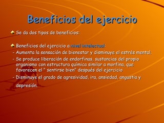 Beneficios del ejercicio Se da dos tipos de beneficios: Beneficios del ejercicio a  nivel intelectual : - Aumenta la sensación de bienestar y disminuye el estrés mental.  - Se produce liberación de endorfinas, sustancias del propio organismo con estructura química similar a morfina, que favorecen el " sentirse bien" después del ejercicio  - Disminuye el grado de agresividad, ira, ansiedad, angustia y depresión.   