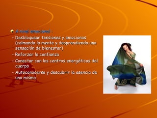 A nivel emocional : - Desbloquear tensiones y emociones (calmando la mente y desprendiendo una sensación de bienestar) - Reforzar la confianza - Conectar con los centros energéticos del cuerpo - Autoconocerse y descubrir la esencia de uno mismo 