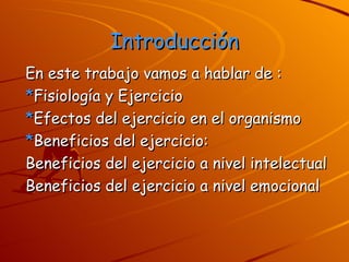 Introducción En este trabajo vamos a hablar de : * Fisiología y Ejercicio   * Efectos del ejercicio en el organismo * Beneficios del ejercicio: Beneficios del ejercicio a nivel intelectual Beneficios del ejercicio a nivel emocional 
