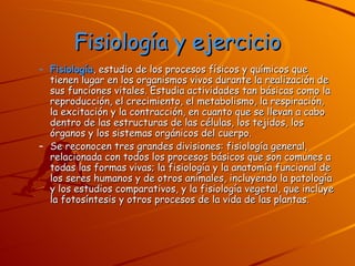 Fisiología y ejercicio Fisiología , estudio de los procesos físicos y químicos que tienen lugar en los organismos vivos durante la realización de sus funciones vitales. Estudia actividades tan básicas como la reproducción, el crecimiento, el metabolismo, la respiración, la excitación y la contracción, en cuanto que se llevan a cabo dentro de las estructuras de las células, los tejidos, los órganos y los sistemas orgánicos del cuerpo. Se reconocen tres grandes divisiones: fisiología general, relacionada con todos los procesos básicos que son comunes a todas las formas vivas; la fisiología y la anatomía funcional de los seres humanos y de otros animales, incluyendo la patología y los estudios comparativos, y la fisiología vegetal, que incluye la fotosíntesis y otros procesos de la vida de las plantas. 
