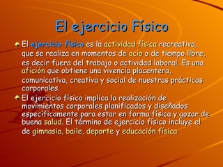 El ejercicio Físico El  ejercicio físico  es la  actividad física  recreativa, que se realiza en momentos de  ocio  o de tiempo libre, es decir fuera del trabajo o actividad laboral. Es una  afición  que obtiene una vivencia placentera, comunicativa, creativa y social de nuestras prácticas corporales. El ejercicio físico implica la realización de movimientos corporales planificados y diseñados específicamente para estar en forma física y gozar de buena  salud . El término de ejercicio físico incluye el de  gimnasia ,  baile ,  deporte  y  educación física 