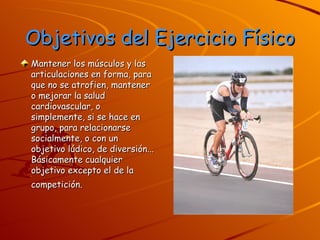 Objetivos del Ejercicio Físico Mantener los músculos y las articulaciones en forma, para que no se atrofien, mantener o mejorar la salud cardiovascular, o simplemente, si se hace en grupo, para relacionarse socialmente, o con un objetivo lúdico, de diversión... Básicamente cualquier objetivo excepto el de la competición.   