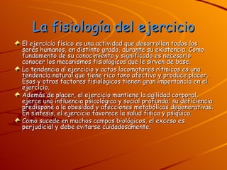 La fisiología del ejercicio El ejercicio físico es una actividad que desarrollan todos los seres humanos, en distinto grado, durante su existencia. Como fundamento de su conocimiento y significado es necesario conocer los mecanismos fisiológicos que le sirven de base. La tendencia al ejercicio y actos locomotores rítmicos es una tendencia natural que tiene rico tono afectivo y produce placer. Esos y otros factores fisiológicos tienen gran importancia en el ejercicio. Además de placer, el ejercicio mantiene la agilidad corporal, ejerce una influencia psicológica y social profunda; su deficiencia predispone a la obesidad y afecciones metabólicas degenerativas. En síntesis, el ejercicio favorece la salud física y psíquica. Como sucede en muchos campos biológicos, el exceso es perjudicial y debe evitarse cuidadosamente. 