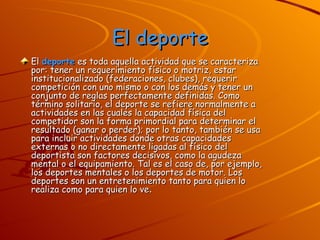 El deporte El  deporte  es toda aquella actividad que se caracteriza por: tener un requerimiento físico o motriz, estar institucionalizado (federaciones, clubes), requerir competición con uno mismo o con los demás y tener un conjunto de reglas perfectamente definidas. Como término solitario, el deporte se refiere normalmente a actividades en las cuales la capacidad física del competidor son la forma primordial para determinar el resultado (ganar o perder); por lo tanto, también se usa para incluir actividades donde otras capacidades externas o no directamente ligadas al físico del deportista son factores decisivos, como la agudeza mental o el equipamiento. Tal es el caso de, por ejemplo, los deportes mentales o los deportes de motor. Los deportes son un entretenimiento tanto para quien lo realiza como para quien lo ve . 