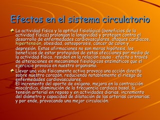 Efectos en el sistema circulatorio La actividad física y la aptitud fisiológica (beneficios de la actividad física) prolongan la longevidad y protegen contra el desarrollo de enfermedades cardiovasculares, ataques cardíacos,  hipertensión , obesidad, osteoporosis, cáncer de colon y depresión. Estas afirmaciones no son meras hipótesis, los beneficios de estar protegidos de estas afecciones por medio de la actividad física, residen en la relación causa - efecto a través de alteraciones en mecanismos fisiológicos enzimáticos que el ejercicio provoca en nuestro organismo.  Llevar una vida físicamente activa provoca una acción directa sobre nuestro corazón, reduciendo notablemente el riesgo de enfermedades cardiovasculares.  El incremento del aporte de oxígeno, mejora en la contracción miocárdica, disminución de la frecuencia cardiaca basal, la tensión arterial en reposo y en actividades diarias, incremento del diámetro y capacidad de dilatación de las arterias coronarias; y por ende, provocando una mejor circulación. 